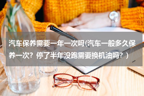 汽车保养需要一年一次吗(汽车一般多久保养一次？停了半年没跑需要换机油吗？)