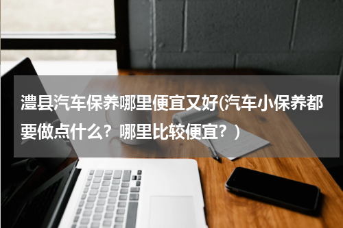 澧县汽车保养哪里便宜又好(汽车小保养都要做点什么？哪里比较便宜？)