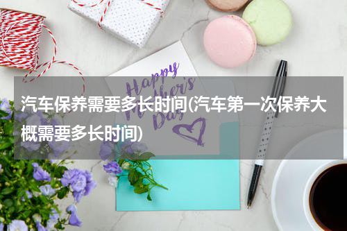 汽车保养需要多长时间(汽车第一次保养大概需要多长时间)