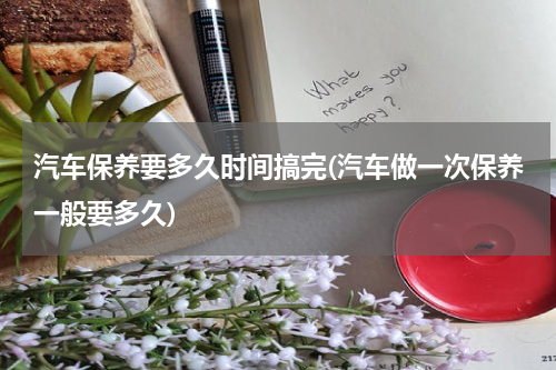 汽车保养要多久时间搞完(汽车做一次保养一般要多久)