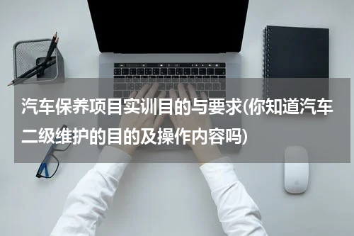 汽车保养项目实训目的与要求(你知道汽车二级维护的目的及操作内容吗)
