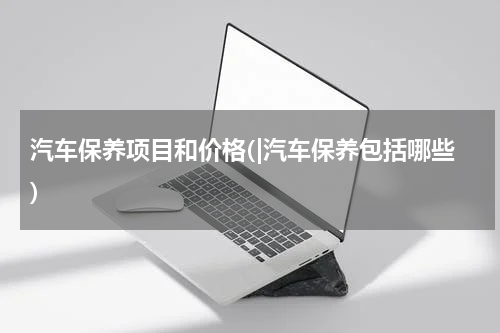 汽车保养项目和价格(|汽车保养包括哪些)