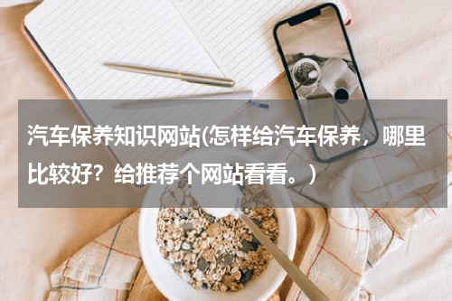 汽车保养知识网站(怎样给汽车保养，哪里比较好？给推荐个网站看看。)