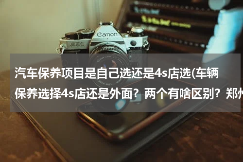 汽车保养项目是自己选还是4s店选(车辆保养选择4s店还是外面？两个有啥区别？郑州哪里有好的车辆保养店？)