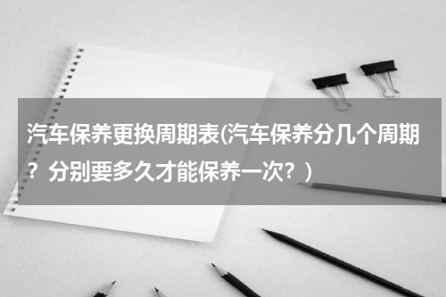 汽车保养更换周期表(汽车保养分几个周期？分别要多久才能保养一次？)