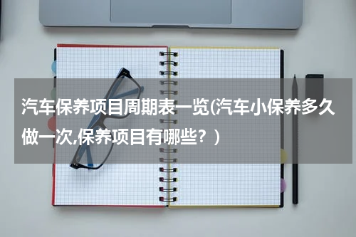 汽车保养项目周期表一览(汽车小保养多久做一次,保养项目有哪些？)