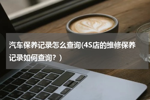 汽车保养记录怎么查询(4S店的维修保养记录如何查询？)