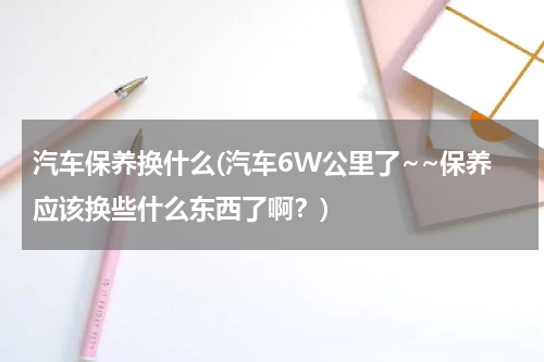 汽车保养换什么(汽车6W公里了~~保养应该换些什么东西了啊？)