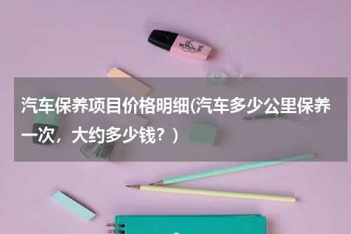 汽车保养项目价格明细(汽车多少公里保养一次，大约多少钱？)