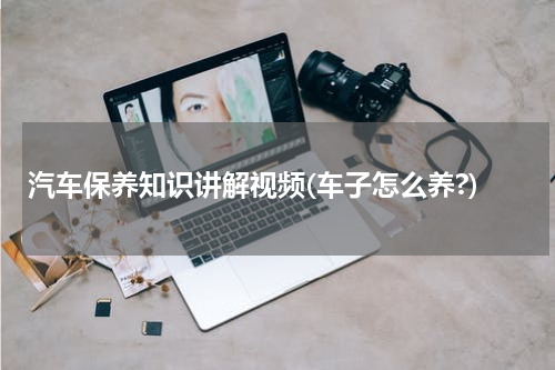 汽车保养知识讲解视频(车子怎么养?)
