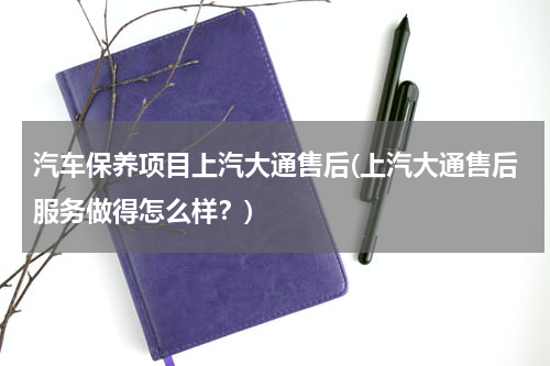 汽车保养项目上汽大通售后(上汽大通售后服务做得怎么样？)