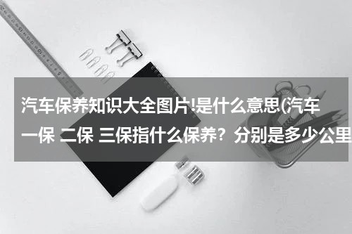 汽车保养知识大全图片!是什么意思(汽车一保 二保 三保指什么保养？分别是多少公里？)
