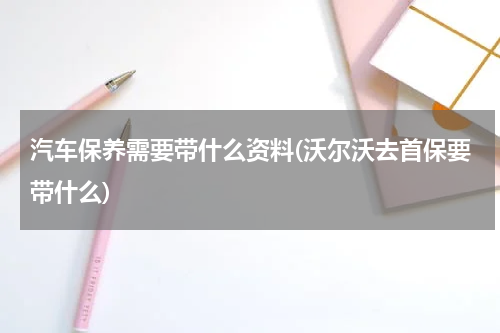 汽车保养需要带什么资料(沃尔沃去首保要带什么)