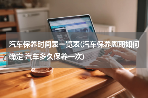 汽车保养时间表一览表(汽车保养周期如何确定 汽车多久保养一次)