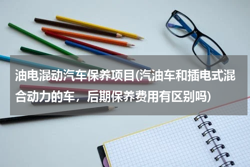 油电混动汽车保养项目(汽油车和插电式混合动力的车，后期保养费用有区别吗)