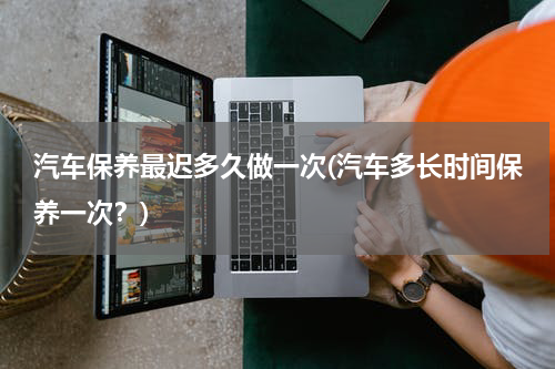汽车保养最迟多久做一次(汽车多长时间保养一次？)