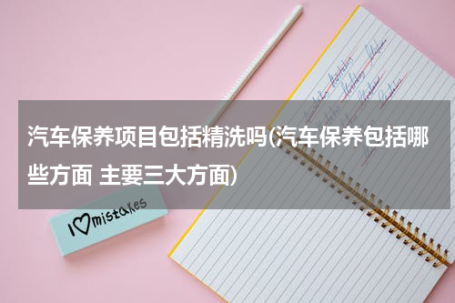 汽车保养项目包括精洗吗(汽车保养包括哪些方面 主要三大方面)