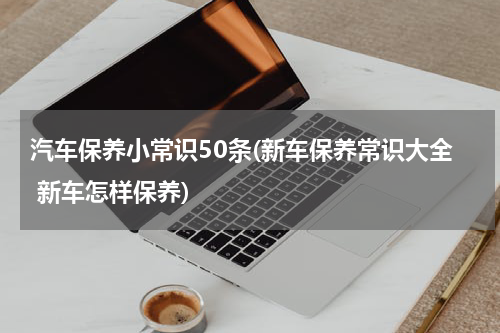 汽车保养小常识50条(新车保养常识大全 新车怎样保养)