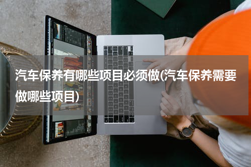 汽车保养有哪些项目必须做(汽车保养需要做哪些项目)