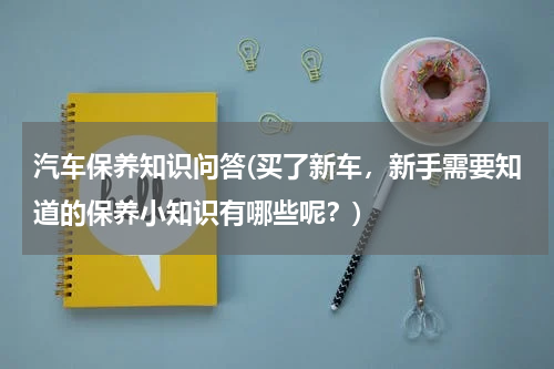 汽车保养知识问答(买了新车，新手需要知道的保养小知识有哪些呢？)