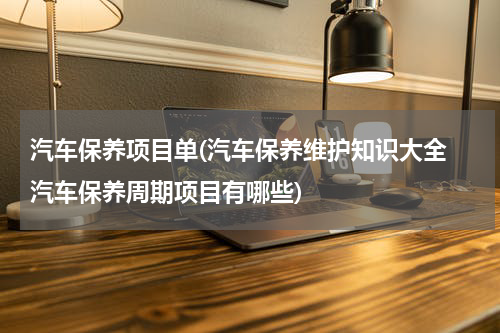 汽车保养项目单(汽车保养维护知识大全 汽车保养周期项目有哪些)
