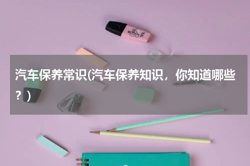 汽车保养常识(汽车保养知识，你知道哪些？)