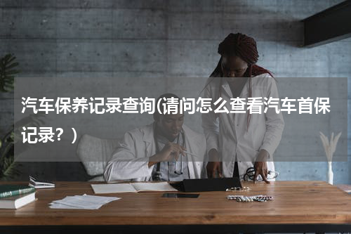 汽车保养记录查询(请问怎么查看汽车首保记录？)