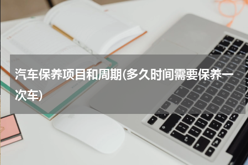汽车保养项目和周期(多久时间需要保养一次车)