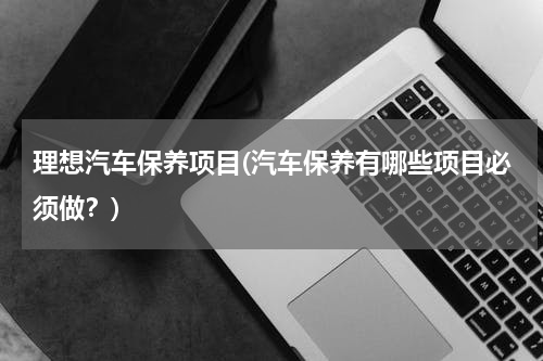 理想汽车保养项目(汽车保养有哪些项目必须做？)