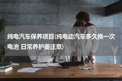 纯电汽车保养项目(纯电动汽车多久换一次电池 日常养护要注意)