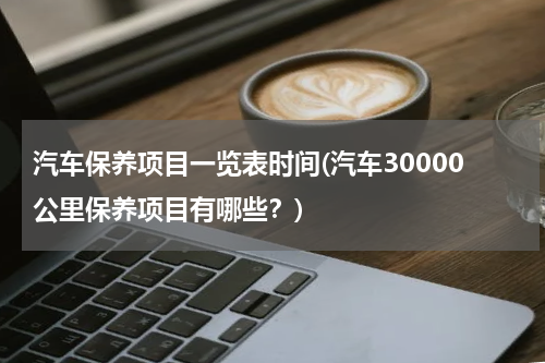 汽车保养项目一览表时间(汽车30000公里保养项目有哪些？)