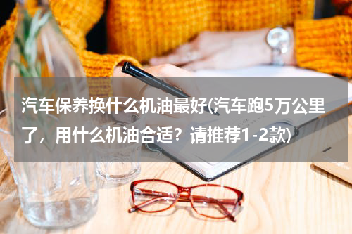 汽车保养换什么机油最好(汽车跑5万公里了，用什么机油合适？请推荐1-2款)
