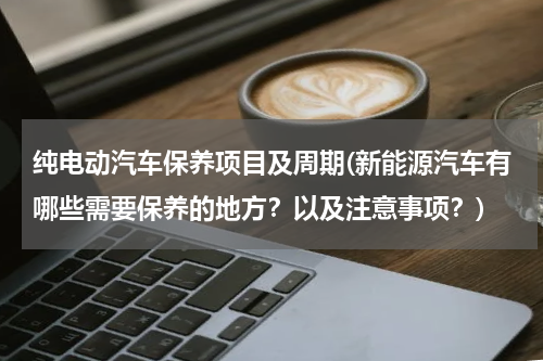 纯电动汽车保养项目及周期(新能源汽车有哪些需要保养的地方？以及注意事项？)