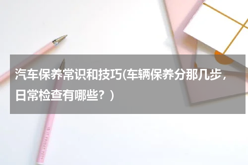 汽车保养常识和技巧(车辆保养分那几步，日常检查有哪些？)