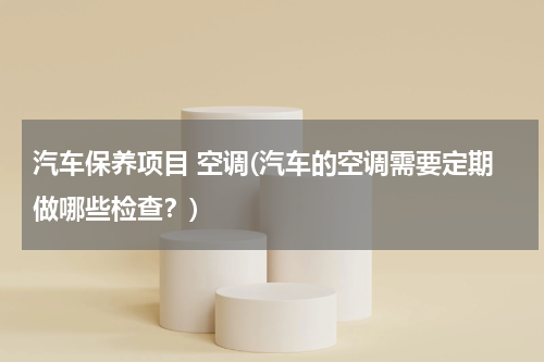 汽车保养项目 空调(汽车的空调需要定期做哪些检查？)