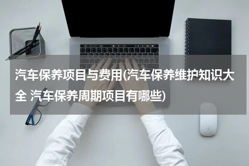 汽车保养项目与费用(汽车保养维护知识大全 汽车保养周期项目有哪些)