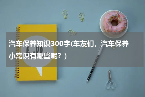 汽车保养知识300字(车友们，汽车保养小常识有哪些呢？)
