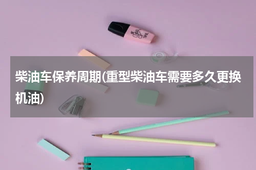 柴油车保养周期(重型柴油车需要多久更换机油)