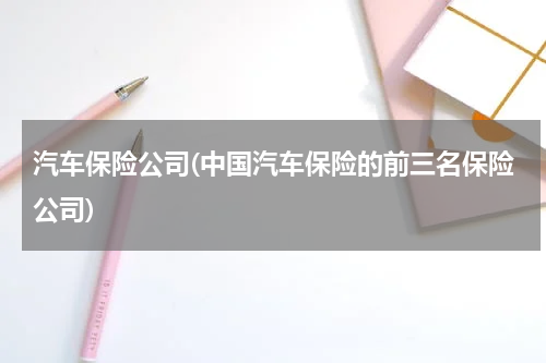 汽车保险公司(中国汽车保险的前三名保险公司)