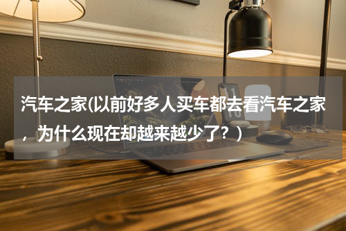汽车之家(以前好多人买车都去看汽车之家，为什么现在却越来越少了？)