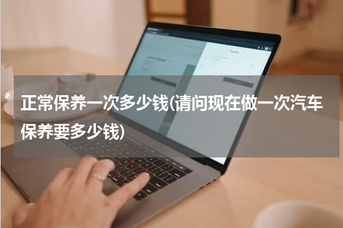正常保养一次多少钱(请问现在做一次汽车保养要多少钱)