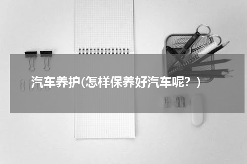汽车养护(怎样保养好汽车呢？)