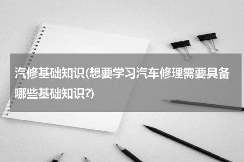 汽修基础知识(想要学习汽车修理需要具备哪些基础知识?)
