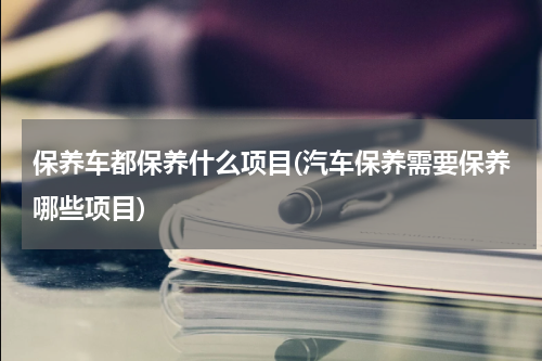保养车都保养什么项目(汽车保养需要保养哪些项目)