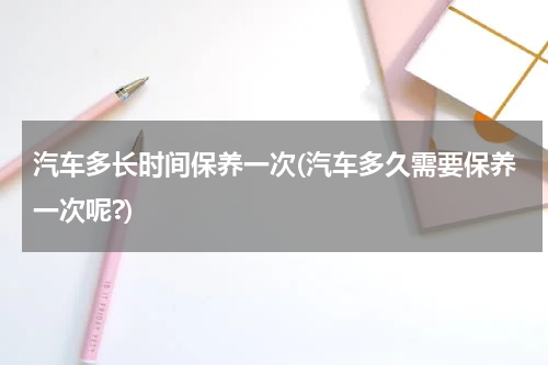 汽车多长时间保养一次(汽车多久需要保养一次呢?)