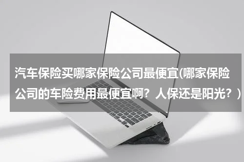 汽车保险买哪家保险公司最便宜(哪家保险公司的车险费用最便宜啊？人保还是阳光？)