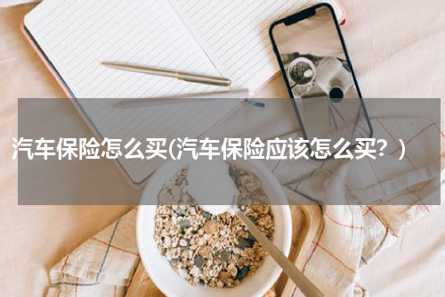 汽车保险怎么买(汽车保险应该怎么买？)