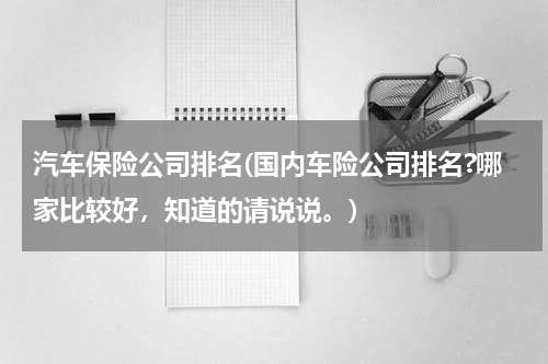 汽车保险公司排名(国内车险公司排名?哪家比较好，知道的请说说。)