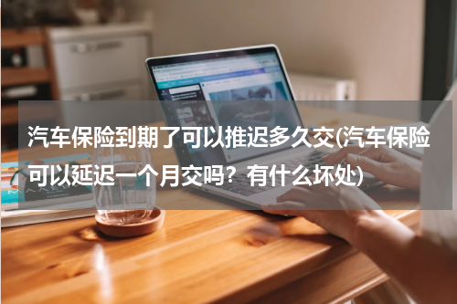 汽车保险到期了可以推迟多久交(汽车保险可以延迟一个月交吗？有什么坏处)