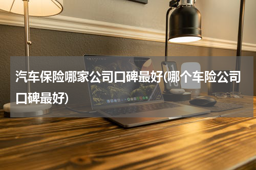 汽车保险哪家公司口碑最好(哪个车险公司口碑最好)